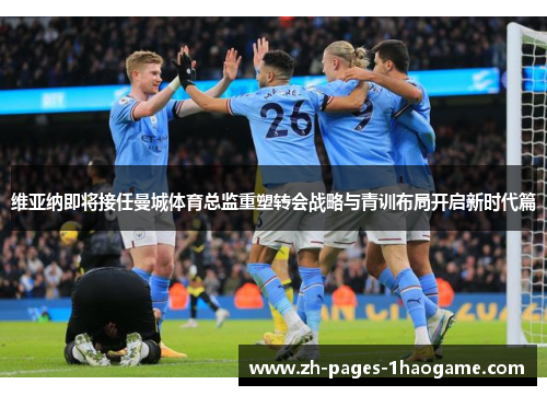 维亚纳即将接任曼城体育总监重塑转会战略与青训布局开启新时代篇