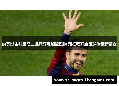 纳瓦斯告别皇马三连冠辉煌加盟巴黎 新征程开启足球传奇新篇章